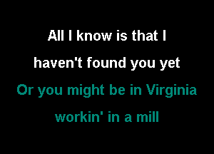 All I know is that I

haven't found you yet

Or you might be in Virginia

workin' in a mill