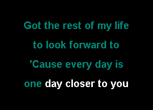 Got the rest of my life
to look forward to

'Cause every day is

one day closer to you