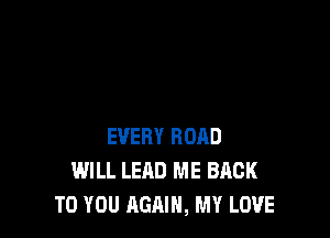 EVERY ROAD
WILL LEAD ME BACK
TO YOU AGAIN, MY LOVE