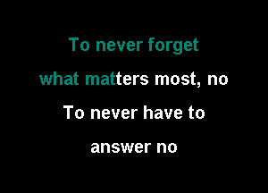 To never forget

what matters most, no
To never have to

answer no