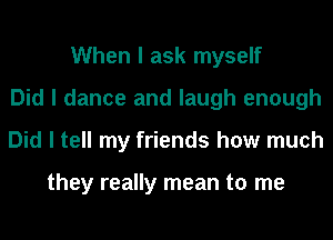 When I ask myself
Did I dance and laugh enough
Did I tell my friends how much

they really mean to me