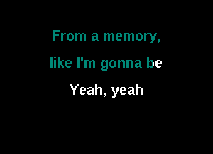 From a memory,

like I'm gonna be

Yeah, yeah