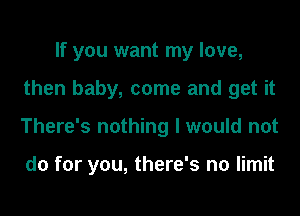 If you want my love,
then baby, come and get it
There's nothing I would not

do for you, there's no limit