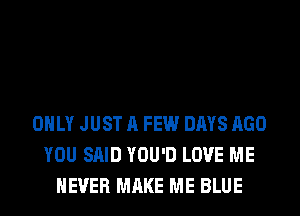 ONLY JUST A FEW DAYS AGO
YOU SAID YOU'D LOVE ME
NEVER MAKE ME BLUE