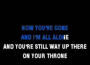 HOW YOU'VE GONE
AND I'M ALL ALONE

AND YOU'RE STILL WAY UP THERE
ON YOUR THROHE