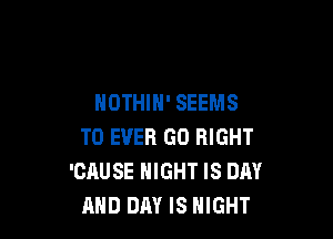 HDTHIH' SEEMS

T0 EVER GO RIGHT
'CAUSE NIGHT IS DAY
AND DAY IS NIGHT