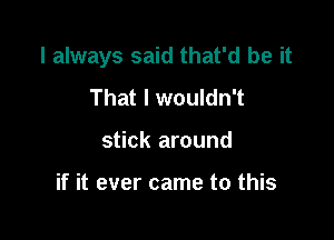 I always said that'd be it

That I wouldn't
stick around

if it ever came to this