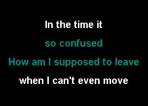 In the time it

so confused

How am I supposed to leave

when I can't even move
