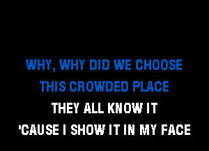 WHY, WHY DID WE CHOOSE
THIS CROWDED PLACE
THEY ALL KN 0W IT
'CAUSE I SHOW IT IN MY FACE