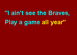 I ain't see the Braves,
Play a game all year