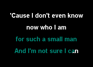 'Cause I don't even know
now who I am

for such a small man

And I'm not sure I can