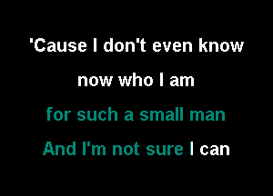 'Cause I don't even know
now who I am

for such a small man

And I'm not sure I can