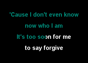 'Cause I don't even know
now who I am

It's too soon for me

to say forgive