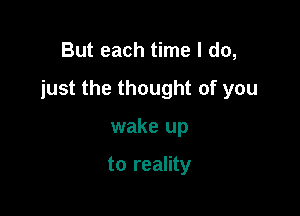 But each time I do,

just the thought of you

wake up

to reality