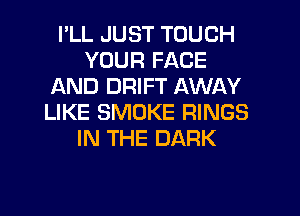 I'LL JUST TOUCH
YOUR FACE
AND DRIFT AWAY
LIKE SMOKE RINGS
IN THE DARK