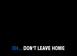 0H... DON'T LEAVE HOME