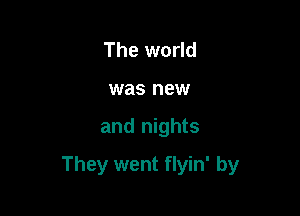 The world
was new

and nights

They went flyin' by