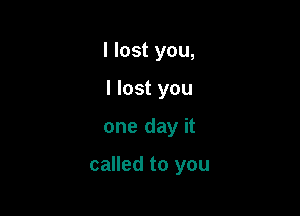I lost you,
I lost you

one day it

called to you