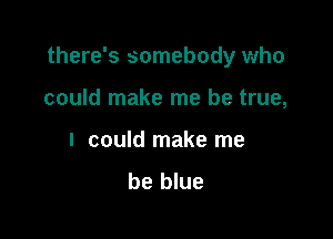 there's somebody who

could make me be true,
I could make me
be blue