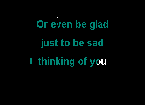 Or e'ven be glad

just to be sad

I thinking of you