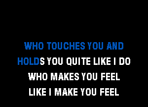 WHO TOUCHES YOU AND
HOLDS YOU QUITE LIKE I DO
WHO MAKES YOU FEEL
LIKE I MAKE YOU FEEL