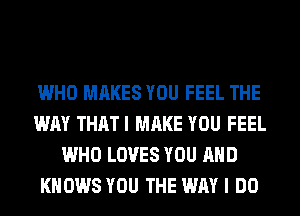 WHO MAKES YOU FEEL THE
WAY THATI MAKE YOU FEEL
WHO LOVES YOU AND
KNOWS YOU THE WAY I DO