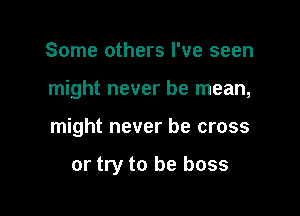 Some others I've seen

might never be mean,

might never be cross

or try to be boss