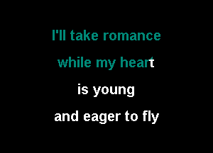 I'll take romance
while my heart

is young

and eager to fly