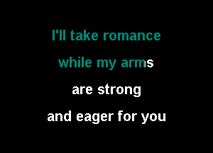 I'll take romance
while my arms

are strong

and eager for you