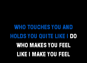 WHO TOUCHES YOU AND
HOLDS YOU QUITE LIKE I DO
WHO MAKES YOU FEEL
LIKE I MAKE YOU FEEL