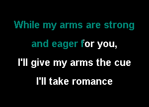 While my arms are strong

and eager for you,
I'll give my arms the cue

I'll take romance