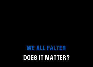 WE ALL FALTER
DOES IT MRTTER?