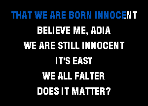 THAT WE ARE BORN IHHOCEHT
BELIEVE ME, ADIA
WE ARE STILL IHHOCEHT
IT'S EASY
WE ALL FALTER
DOES IT MATTER?