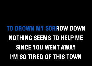 T0 BROWN MY SORROW DOWN
NOTHING SEEMS TO HELP ME
SINCE YOU WENT AWAY
I'M SO TIRED OF THIS TOWN
