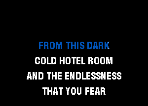 FROM THIS DARK

COLD HOTEL ROOM
AND THE ENDLESSNESS
THAT YOU FEAR
