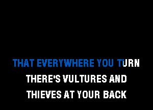 THAT EVERYWHERE YOU TURN
THERE'S VULTURES AND
THIEVES AT YOUR BACK