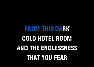 FROM THIS DARK

COLD HOTEL ROOM
AND THE ENDLESSNESS
THAT YOU FEAR