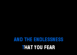 AND THE EHDLESSHESS
THAT YOU FEAR