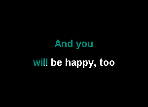 And you

will be happy, too