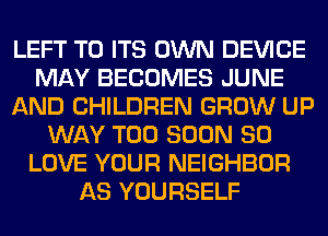 LEFT TO ITS OWN DEVICE
MAY BECOMES JUNE
AND CHILDREN GROW UP
WAY TOO SOON SO
LOVE YOUR NEIGHBOR
AS YOURSELF