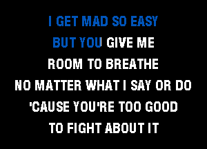 I GET MAD SO EASY
BUT YOU GIVE ME
ROOM T0 BREATHE
NO MATTER WHAT I SAY 0R DO
'CAUSE YOU'RE T00 GOOD
TO FIGHT ABOUT IT