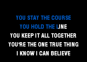 YOU STAY THE COURSE
YOU HOLD THE LINE
YOU KEEP IT ALL TOGETHER
YOU'RE THE ONE TRUE THING
I KHOWI CAN BELIEVE