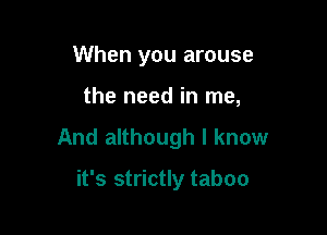 When you arouse

the need in me,

And although I know

it's strictly taboo