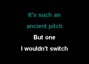 It's such an

ancient pitch

But one

lwouldn't switch