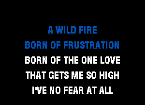 R WILD FIRE
BORN 0F FHUSTBATION
BORN OF THE ONE LOVE
THAT GETS ME 80 HIGH

I'VE H0 FEAR AT ALL I