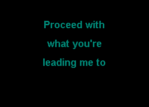 Proceed with

what you're

leading me to