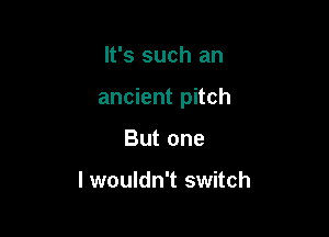 It's such an

ancient pitch

But one

lwouldn't switch
