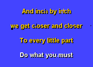 And inch by inbh

we get c.oser and closer

To every little part

Do what you.must