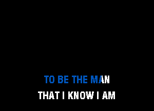 TO BE THE MAN
THATI KNOW I AM