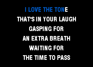I LOVE THE TONE
THAT'S IN YOUR LAUGH
GASPING FOR
AN EXTRA BREATH
WAITING FOR

THE TIME TO PASS l